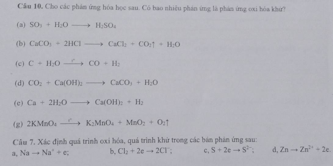 Cho các phản ứng hóa học sau. Có bao nhiêu phản ứng là phản ứng oxi hóa khứ?
(a) SO_3+H_2Oto H_2SO_4
(b) CaCO_3+2HClto CaCl_2+CO_2uparrow +H_2O
(c) C+H_2Oxrightarrow CO+H_2
(d) CO_2+Ca(OH)_2to CaCO_3+H_2O
(e) Ca+2H_2Oto Ca(OH)_2+H_2
(g) 2KMnO_4to K_2MnO_4+MnO_2+O_2uparrow 
Câu 7. Xác định quá trình oxi hóa, quá trình khử trong các bán phản ứng sau:
a. Nato Na^++e;
b, Cl_2+2eto 2Cl^- c, S+2eto S^(2-); d, Znto Zn^(2+)+2e.