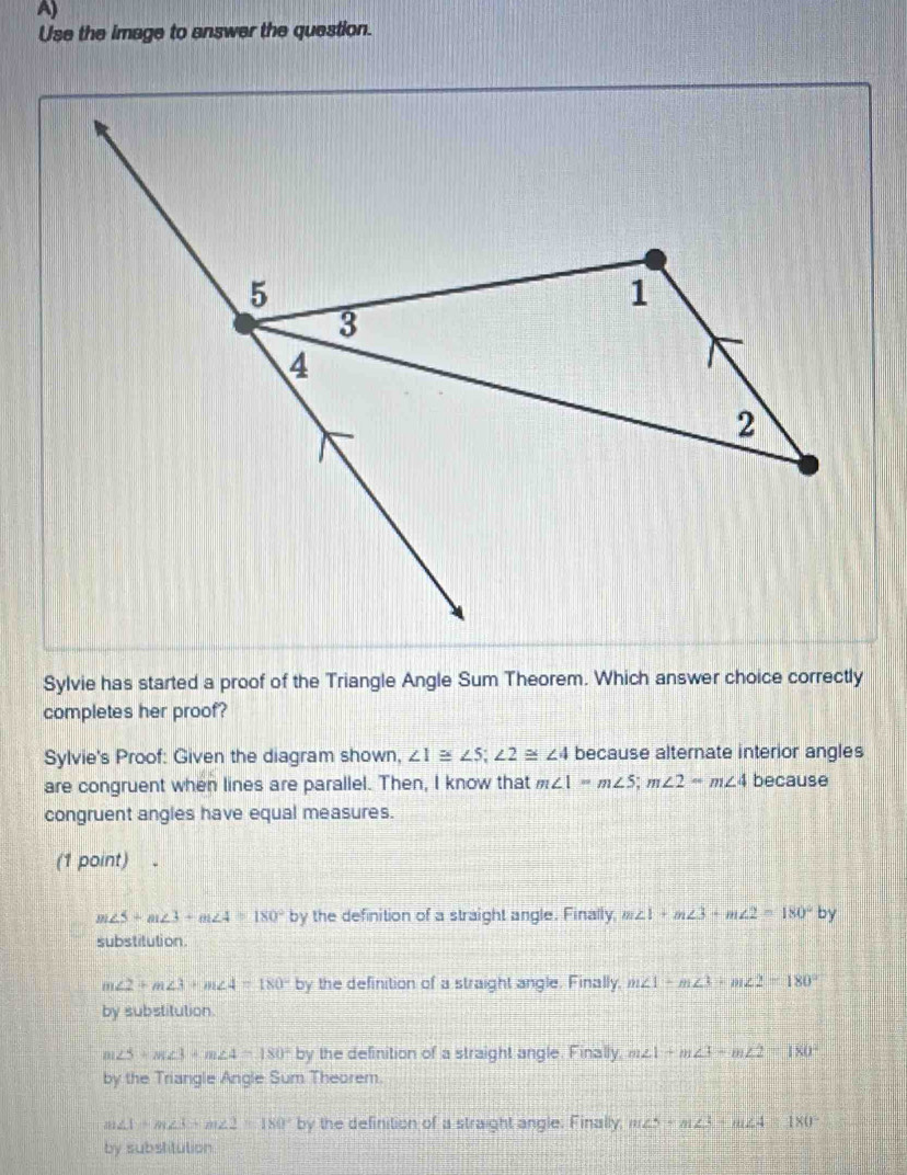 Use the image to answer the question.
Sylvie has started a proof of the Triangle Angle Sum Theorem. Which answer choice correctly
completes her proof?
Sylvie's Proof: Given the diagram shown, ∠ 1≌ ∠ 5; ∠ 2≌ ∠ 4 because alternate interior angles
are congruent when lines are parallel. Then, I know that m∠ 1=m∠ 5; m∠ 2-m∠ 4 because
congruent angles have equal measures.
(1 point)
m∠ 5+m∠ 3+m∠ 4=180° by the definition of a straight angle. Finally, m∠ 1+m∠ 3+m∠ 2=180° by 
substitution.
∠ 2+m∠ 3+m∠ 4=180° by the definition of a straight angle. Finally, m∠ 1-m∠ 3+m∠ 2=180°
by substitution.
m∠ 5+m∠ 3+m∠ 4=180° by the definition of a straight angle. Finally m∠ 1+m∠ 3-m∠ 2=180°
by the Triangle Angle Sum Theorem.
m∠ 1+m∠ 3+m∠ 2=180° by by the definition of a straight angle. Finally; m∠ 5=m∠ 3-m∠ 4=180°
by substitution