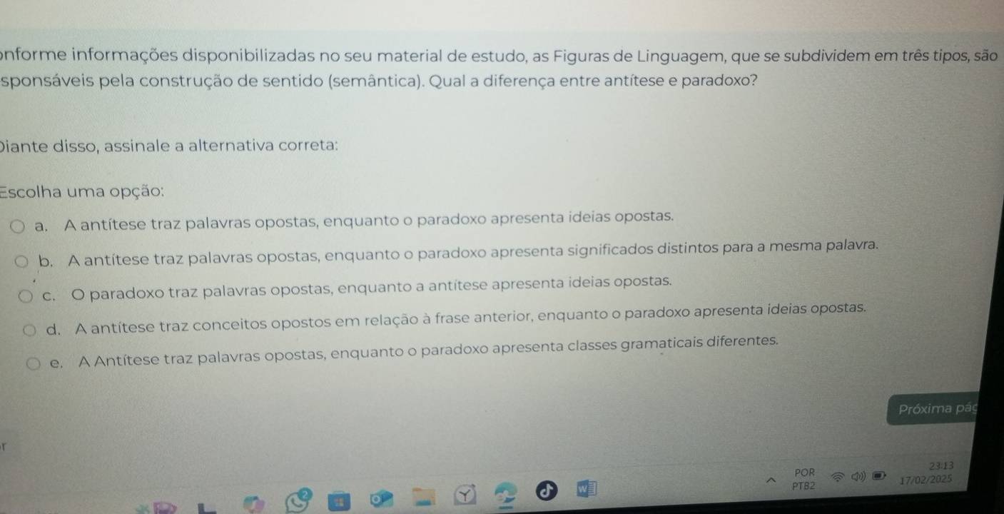 conforme informações disponibilizadas no seu material de estudo, as Figuras de Linguagem, que se subdividem em três tipos, são
sponsáveis pela construção de sentido (semântica). Qual a diferença entre antítese e paradoxo?
Diante disso, assinale a alternativa correta:
Escolha uma opção:
a. A antítese traz palavras opostas, enquanto o paradoxo apresenta ideias opostas.
b. A antítese traz palavras opostas, enquanto o paradoxo apresenta significados distintos para a mesma palavra.
c. O paradoxo traz palavras opostas, enquanto a antítese apresenta ideias opostas.
d. A antítese traz conceitos opostos em relação à frase anterior, enquanto o paradoxo apresenta ideias opostas.
e. A Antítese traz palavras opostas, enquanto o paradoxo apresenta classes gramaticais diferentes.
Próxima pág
POR 23:13
PTB2 17/02/2025