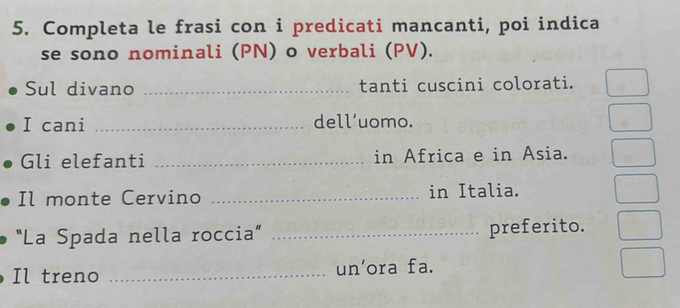 Completa le frasi con i predicati mancanti, poi indica 
se sono nominali (PN) o verbali (PV). 
Sul divano _tanti cuscini colorati. 
I cani _dell’uomo. 
Gli elefanti _in Africa e in Asia. 
Il monte Cervino _in Italia. 
"La Spada nella roccia” _preferito. 
Il treno _un’ora fa.