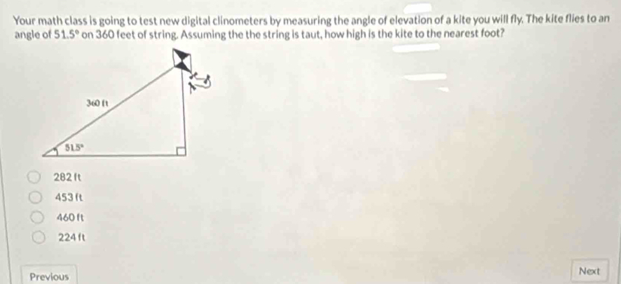 Your math class is going to test new digital clinometers by measuring the angle of elevation of a kite you will fly. The kite flies to an
angle of 51.5° on 360 feet of string. Assuming the the string is taut, how high is the kite to the nearest foot?
282 ft
453 ft
460 ft
224 ft
Previous Next