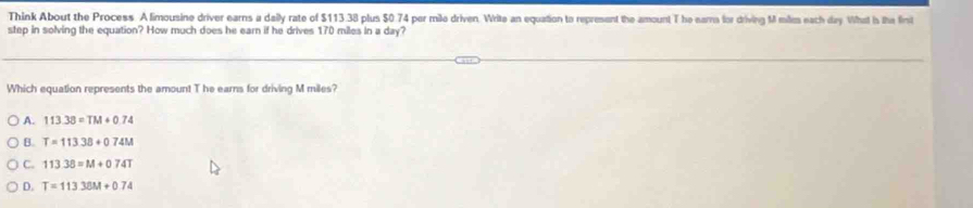 Think About the Process A limousine driver earns a daily rate of $113.38 plus $0.74 per mile driven. Write an equation to represent the amount T he ears for driving M milie each day What is the fint
step in solving the equation? How much does he earn if he drives 170 miles in a day?
Which equation represents the amount T he earns for driving M miles?
A. 113.38=TM+0.74
B. T=113.38+074M
C. 11338=M+074T
D. T=11338M+074