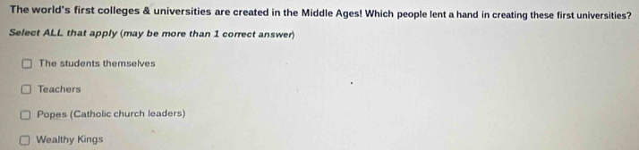 The world's first colleges & universities are created in the Middle Ages! Which people lent a hand in creating these first universities?
Select ALL that apply (may be more than 1 correct answer)
The students themselves
Teachers
Popes (Catholic church leaders)
Wealthy Kings