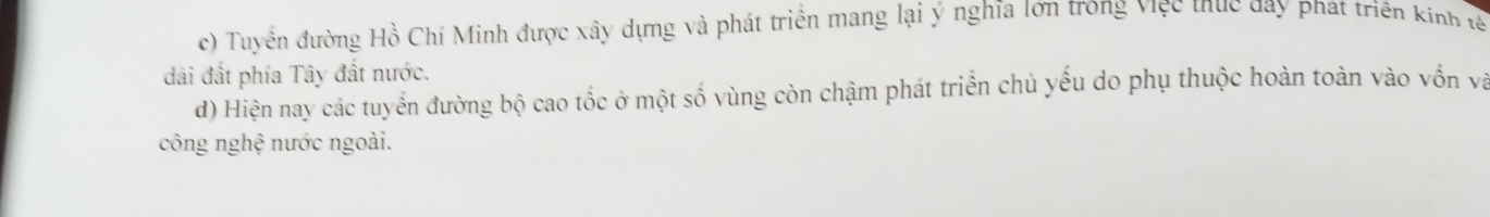 Tuyển đường Hồ Chí Minh được xây dựng và phát triển mang lại ý nghĩa lớn trong việc thục day phát triên kinh tế
đải đất phía Tây đất nước.
d) Hiện nay các tuyển đường bộ cao tốc ở một số vùng còn chậm phát triển chủ yếu do phụ thuộc hoàn toàn vào vốn và
công nghệ nước ngoài.