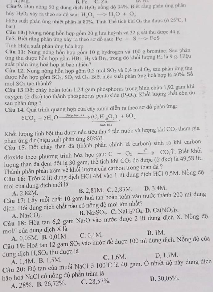 Fe. C. Zn
Cầu 9. Đun nóng 50 g dung dịch H_2O_2 nồng độ 34%. Biết rằng phân ứng phân
hủy H_2O_2 xảy ra theo sơ đồ sau: H_2O_2to H_2O+O_2
Hiệu suất phản ứng nhiệt phân là 80%. Tinh Thể tích khí O_2 thu được (ở 25°C, 1
bar)
Câu 10:] Nung nóng hỗn hợp gồm 20 g lưu huỳnh và 32 g sắt thu được 44 g
FeS. Biết rằng phản ứng xảy ra theo sơ đồ sau: Fe+S--> FeS
Tính Hiệu suất phản ứng hóa hợp
Câu 11: Nung nóng hỗn hợp gồm 10 g hydrogen và 100 g bromine. Sau phản
ứng thu được hỗn hợp gồm HBr, H_2 và Br_2 , trong đó khổi lượng H_2 là 9 g. Hiệu
suất phản ứng hoá hợp là bao nhiêu?
Câu 12. Nung nóng hỗn hợp gồm 0,5 mol SO_2 và 0.4r nol O_2 , sau phản ứng thu
được hỗn hợp gồm SO_3,SO_2 và O_2. Biết hiệu suất phản ứng hoá hợp là 40%. Số
mol SO_3 tạo thành?
Câu 13 Đốt cháy hoàn toàn 1,24 gam phosphorus trong bình chứa 1,92 gam khí
oxygen (ở đkc) tạo thành phosphorus pentoxide (P_2O_5). Khối lượng chất còn dư
sau phản ứng ?
Câu 14. Quá trình quang hợp của cây xanh diễn ra theo sơ 40° phản ứng:
6CO_2+5H_2Ofrac Diepluc.as (C_6H_10O_5)_n+6O_2
tinh bột
Khối lượng tinh bột thu được nếu tiêu thụ 5 tấn nước và lượng khí CO_2 tham gia
phản ứng dư (hiệu suất phản ứng 80%)?
Câu 15. Đốt cháy than đá (thành phần chính là carbon) sinh ra khí carbon
dioxide theo phương trình hóa học sau: C+O_2 _ l^0 CO_2uparrow. Biết khối
lượng than đá đem đốt là 30 gam, thể tích khí CO_2 đo được (ở đkc) là 49,58 lít.
Thành phần phần trăm về khối lượng của carbon trong than đá ?
Câu 16: Trộn 2 lít dung dịch HCl 4M vào 1 lít dung dịch HCl 0,5M. Nồng độ
mol của dung dịch mới là
A. 2,82M. B. 2,81M. C. 2,83M. D. 3,4M.
Câu 17: Lấy mỗi chất 10 gam hoà tan hoàn toàn vào nước thành 200 ml dung
dịch. Hỏi dung dịch chất nào có nồng độ mol lớn nhất?
A. Na_2CO_3.
B. Na_2SO_4 (.NaH_2PO_4. 1 ). Ca(NO_3)_2.
Câu 18: Hòa tan 6,2 gam Na_2O vào nước được 2 lít dung dịch X. Nồng độ
mol/l của dung dịch X là
A. 0,05M. B. 0,01M. C. 0,1M. D. 1M.
Câu 19: Hoà tan 12 gam SO_3 vào nước đề được 100 ml dung dịch. Nồng độ của
dung dịch H_2SO_4 thu được là
A. 1,4M. B. 1,5M. C. 1,6M. D, 1,7M.
Câu 20: Độ tan của muối NaCl ở 100°C là 40 gam. Ở nhiệt độ này dung dịch
bão hoà NaCl có nồng độ phần trăm là
A. 28%. B. 26,72%. C. 28,57%. D. 30,05%.