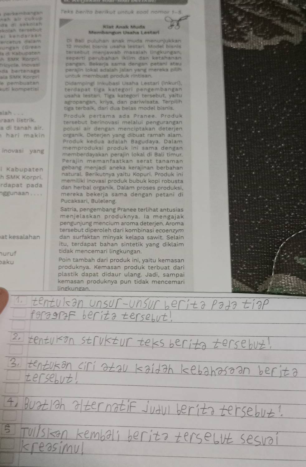 perkembangah Teks berita berikut untuk soal nomor 1-5.
hah air cukup .
da di sekolah Kiat Anak Muda
ekölsh tersebüt Membangun Usaha Lestari
si kendaraán
ercetus dalam Di Bali puluhan anak muda menunjukkan
Rüngan (Green 12 model bisnis usaha lestari, Model bisnis
la di Kabupäten tersebut menjawab masalah lingkungan,
h SMK Korpri. seperti perubahan iklim dan ketahanan
Tricycie, Inovasi pangan. Bekerja sama dengan petani atau
da    r ena ga perajin lokal adalah jalan yang mereka pilih
ala SMK Korpri untuk membuat produk rintisan.
le pembuatan  Didampingi Inkubasi Usaha Lestarí (Inkuri),
kuti kompetisi terdapat tiga kategori pengembangan
usaha lestari. Tiga kategori tersebut, yaitu
agropangan, kriya, dan pariwisata. Terpilih
tiga terbaik, dari dua belas model bisnis.
elah . . . Produk pertama ada Pranee. Produk
raan listrik. tersebut berinovasi melalui pengurangan
a di tanah air. polusi air dengan menciptakan deterjen
hari makin organik. Deterjen yang dibuat ramah alam.
Produk kedua adalah Bagudaya. Dalam
memproduksi produk ini sama dengan
inovasi yang memberdayakan perajin lokal di Bali timur.
Perajin memanfaatkan serat tanaman
i Kabupaten gebang menjadi aneka kerajinan berbahan
natural. Berikutnya yaitu Kopuri. Produk ini
h SMK Korpri. memiliki inovasi produk bubuk kopi robusta
rdapat pada dan herbal organik. Dalam proses produksi,
nggunaan . . . . mereka bekerja sama dengan petani di
Pucaksari, Buleleng.
Satria, pengembang Pranee terlihat antusias
menjelaskan produknya. Ia mengajak
pengunjung mencium aroma deterjen. Aroma
tersebut diperoleh dari kombinasi ecoenzym
at kesalahan dan surfaktan minyak kelapa sawit. Selain
itu, terdapat bahan sintetik yang diklaim
huruf
tidak mencemari lingkungan.
baku Poin tambah dari produk ini, yaitu kemasan
produknya. Kemasan produk terbuat dari
plastik dapat didaur ulang. Jadi, sampai
kemasan produknya pun tidak mencemari
lingkungan.