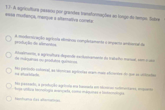 17- A agricultura passou por grandes transformações ao longo do tempo. Sobre
essa mudança, marque a alternativa correta:
A modernização agrícola eliminou completamente o impacto ambiental da
produção de alimentos.
Atualmente, a agricultura depende exclusivamente do trabaího manual, sem o uso
de máquinas ou produtos químicos.
No período colonial, as técnicas agrícolas eram mais eficientes do que as utilizadas
na atualidade.
No passado, a produção agrícola era baseada em técnicas rudimentares, enquanto
hoje utiliza tecnologia avançada, como máquinas e biotecnologia.
Nenhuma das alternativas.