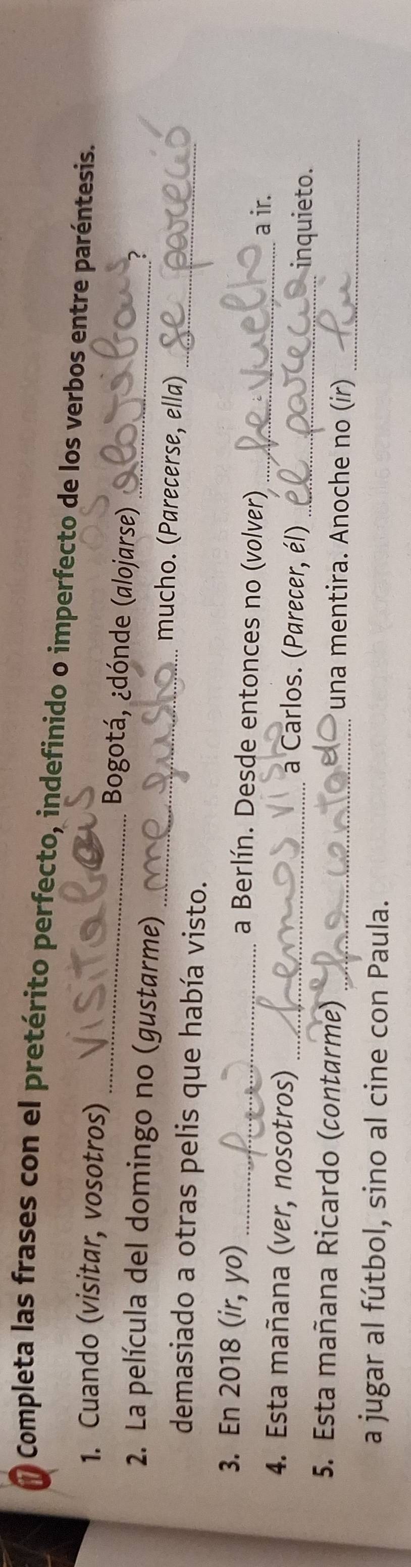Completa las frases con el pretérito perfecto, indefinido o imperfecto de los verbos entre paréntesis. 
1. Cuando (visitar, vosotros) _Bogotá, ¿dónde (alojarse) ? 
_ 
2. La película del domingo no (gustarme) _mucho. (Parecerse, ella) 
demasiado a otras pelis que había visto. 
3. En 2018 (ir, yo) _a Berlín. Desde entonces no (volver) 
_a ir. 
4. Esta mañana (ver, nosotros) _a Carlos. (Parecer, él) _inquieto. 
_ 
5. Esta mañana Ricardo (contarme) _una mentira. Anoche no (ir) 
a jugar al fútbol, sino al cine con Paula.