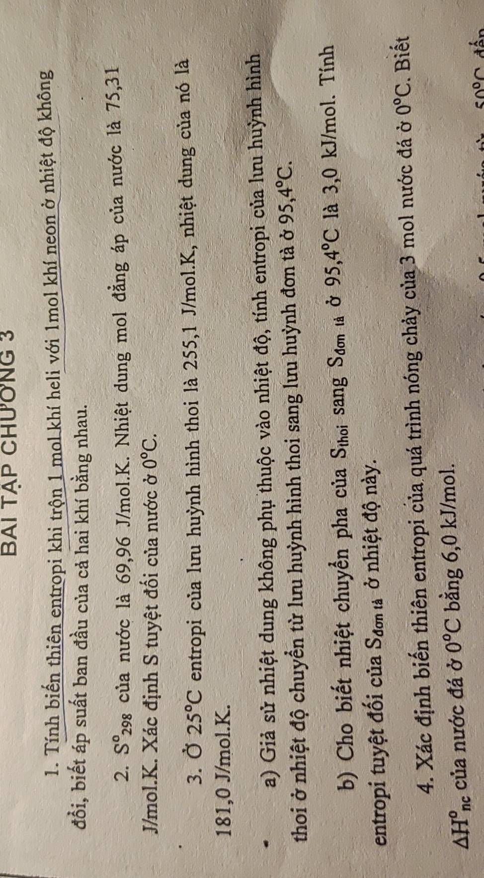 BAI TẠP CHƯơNG 3 
1. Tính biến thiên entropi khi trộn 1 mol khí heli với 1mol khí neon ở nhiệt độ không 
đổi, biết áp suất ban đầu của cả hai khí bằng nhau. 
2. S^0_298 3 của nước là 69,96 J/mol.K. Nhiệt dung mol đẳng áp của nước là 75, 31
J/mol.K. Xác định S tuyệt đối của nước ở 0°C. 
3. Ở 25°C entropi của lưu huỳnh hình thoi là 255, 1 J/mol. K, nhiệt dung của nó là
181, 0 J/mol. K. 
a) Giả sử nhiệt dung không phụ thuộc vào nhiệt độ, tính entropi của lưu huỳnh hình 
thoi ở nhiệt độ chuyển từ lưu huỳnh hình thoi sang lưu huỳnh đơn tà ở 95, 4°C. 
b) Cho biết nhiệt chuyển pha của S_thoi sang S_don là Ở 95, 4°C là 3,0 kJ/mol. Tính 
entropi tuyệt đối của S_donta ở nhiệt độ này. 
4. Xác định biến thiên entropi của quá trình nóng chảy của 3 mol nước đá ở 0°C Biết
△ H^o_nc của nước đá ở 0°C bằng 6, 0 kJ/mol.
50°C đến