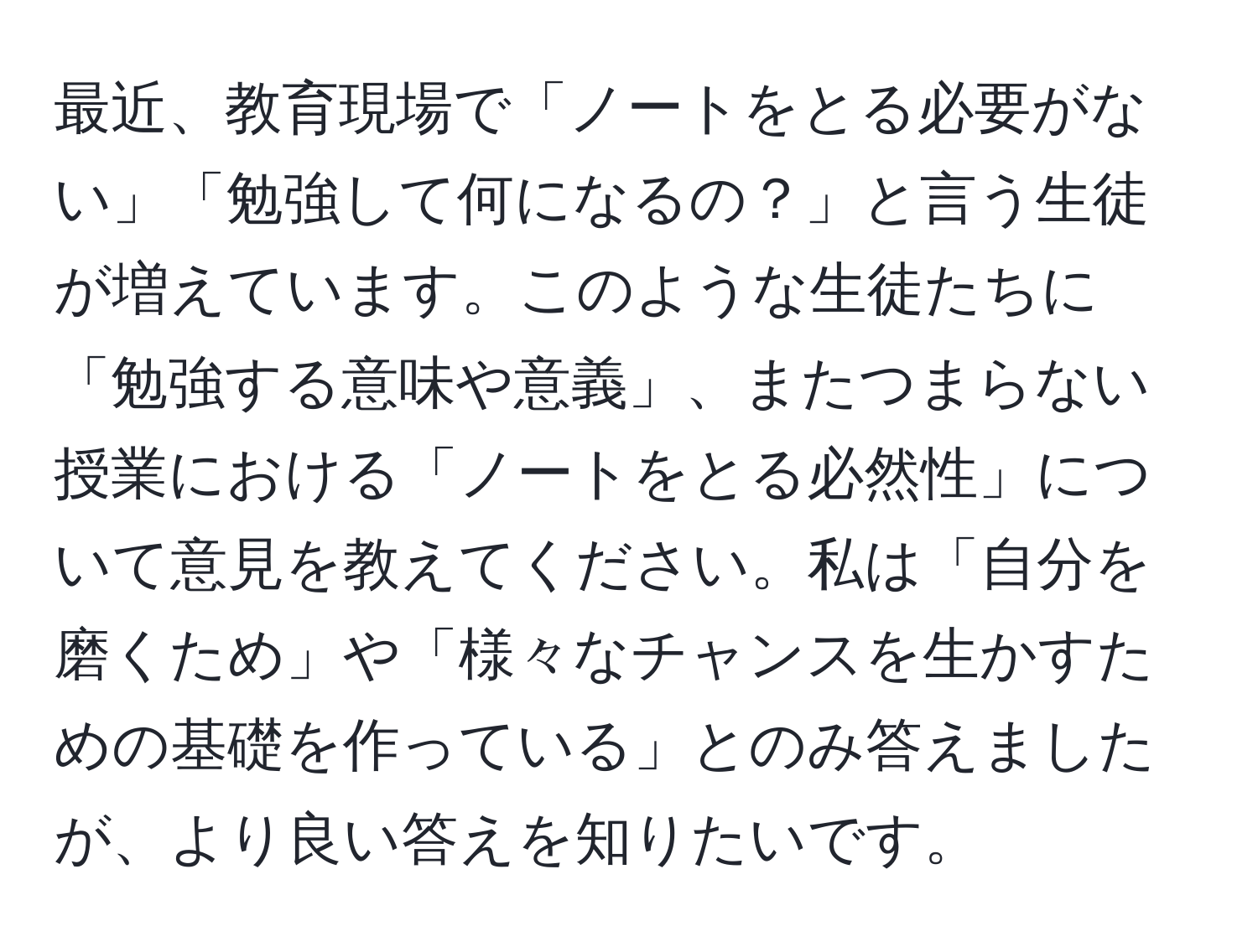 最近、教育現場で「ノートをとる必要がない」「勉強して何になるの？」と言う生徒が増えています。このような生徒たちに「勉強する意味や意義」、またつまらない授業における「ノートをとる必然性」について意見を教えてください。私は「自分を磨くため」や「様々なチャンスを生かすための基礎を作っている」とのみ答えましたが、より良い答えを知りたいです。