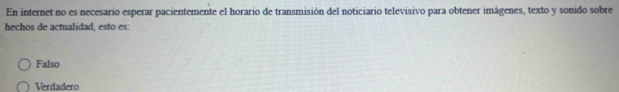 En internet no es necesario esperar pacientemente el horario de transmisión del noticiario televisivo para obtener imágenes, texto y sonido sobre
hechos de actualidad, esto es:
Falso
Verdadero