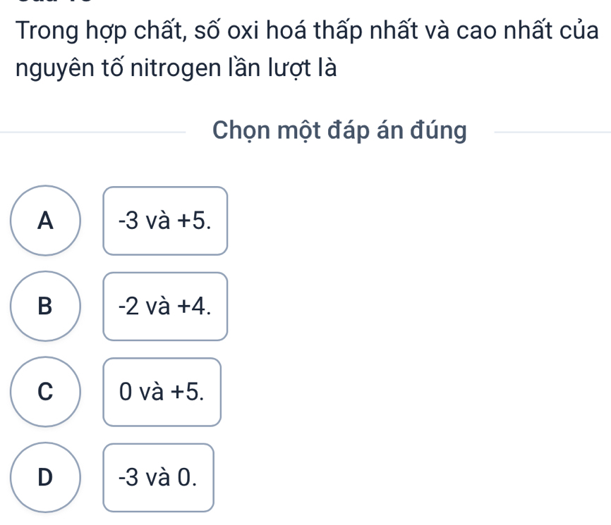 Trong hợp chất, số oxi hoá thấp nhất và cao nhất của
nguyên tố nitrogen lần lượt là
Chọn một đáp án đúng
A -3 và +5.
B -2 và +4.
C 0 và +5.
D -3 và 0.