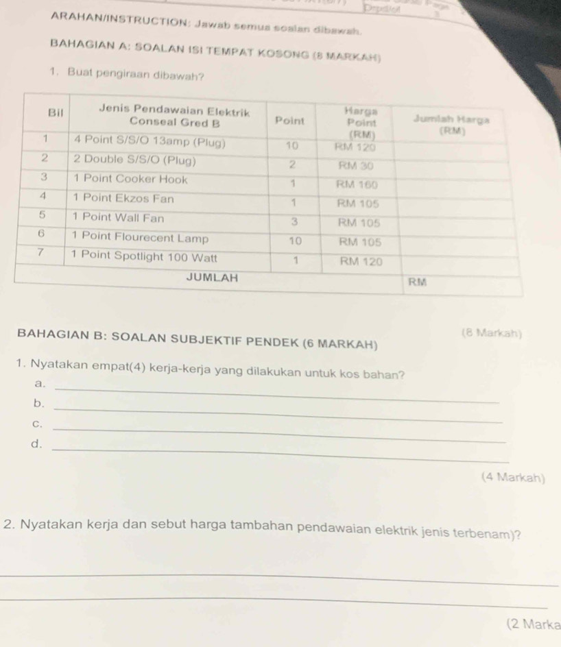 Depsol 
ARAHAN/INSTRUCTION: Jawab semua soalan dibawah. 
BAHAGIAN A: SOALAN ISI TEMPAT KOSONG (8 MARKAH) 
1. Buat pengiraan dibawah? 
(8 Markah) 
BAHAGIAN B: SOALAN SUBJEKTIF PENDEK (6 MARKAH) 
1. Nyatakan empat(4) kerja-kerja yang dilakukan untuk kos bahan? 
a._ 
b._ 
C._ 
d._ 
(4 Markah) 
2. Nyatakan kerja dan sebut harga tambahan pendawaian elektrik jenis terbenam)? 
_ 
_ 
(2 Marka