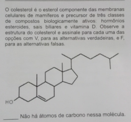 colesterol é o esterol componente das membranas 
celulares de mamíferos e precursor de três classes 
de compostos biologicamente ativos: hormônios 
esteroides, sais biliares e vitamina D. Observe a 
estrutura do colesterol e assinale para cada uma das 
opções com V, para as alternativas verdadeiras, e F, 
para as alternativas falsas. 
_ 
Não há átomos de carbono nessa molécula.