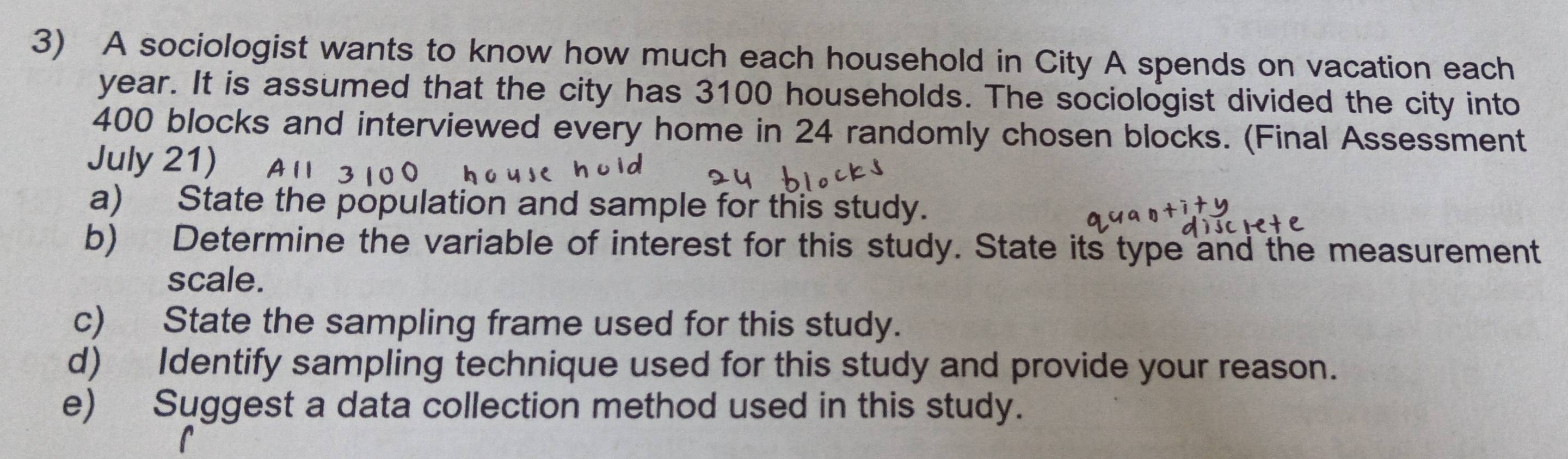 A sociologist wants to know how much each household in City A spends on vacation each
year. It is assumed that the city has 3100 households. The sociologist divided the city into
400 blocks and interviewed every home in 24 randomly chosen blocks. (Final Assessment 
July 21) 
a) State the population and sample for this study. 
b) Determine the variable of interest for this study. State its type and the measurement 
scale. 
c) State the sampling frame used for this study. 
d) Identify sampling technique used for this study and provide your reason. 
e) Suggest a data collection method used in this study.