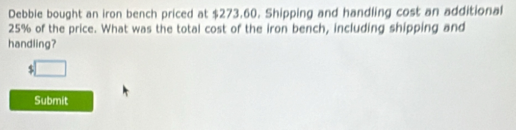 Debble bought an iron bench priced at $273,60. Shipping and handling cost an additional
25% of the price. What was the total cost of the iron bench, including shipping and 
handling?
$
Submit