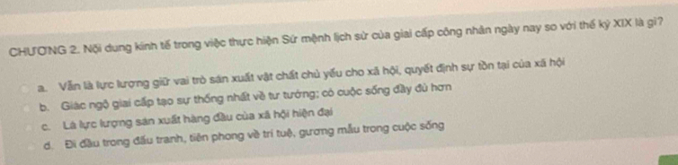 CHƯO'NG 2. Nội dung kinh tế trong việc thực hiện Sứ mệnh lịch sử của giai cấp công nhân ngày nay so với thế kỷ XIX là gì?
a. Vẫn là lực lượng giữ vai trò sán xuất vật chất chủ yếu cho xã hội, quyết định sự tồn tại của xã hội
b. Giác ngộ giai cấp tạo sự thống nhất về tư tướng; có cuộc sống đầy đủ hơn
c. Là lực lượng sản xuất hàng đầu của xã hội hiện đại. Đi đầu trong đấu tranh, tiên phong về trí tuệ, gương mẫu trong cuộc sống