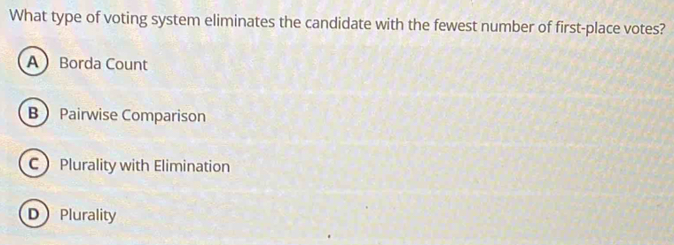 What type of voting system eliminates the candidate with the fewest number of first-place votes?
ABorda Count
B Pairwise Comparison
C Plurality with Elimination
DPlurality