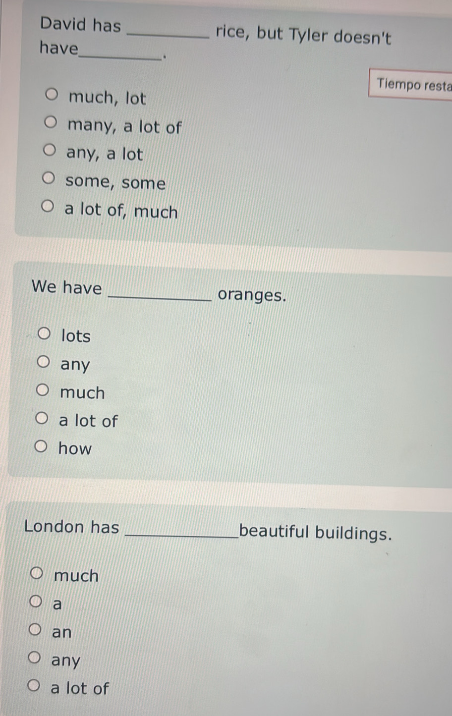 David has _rice, but Tyler doesn't
have
_.
Tiempo resta
much, lot
many, a lot of
any, a lot
some, some
a lot of, much
We have
_oranges.
lots
any
much
a lot of
how
London has _beautiful buildings.
much
a
an
any
a lot of