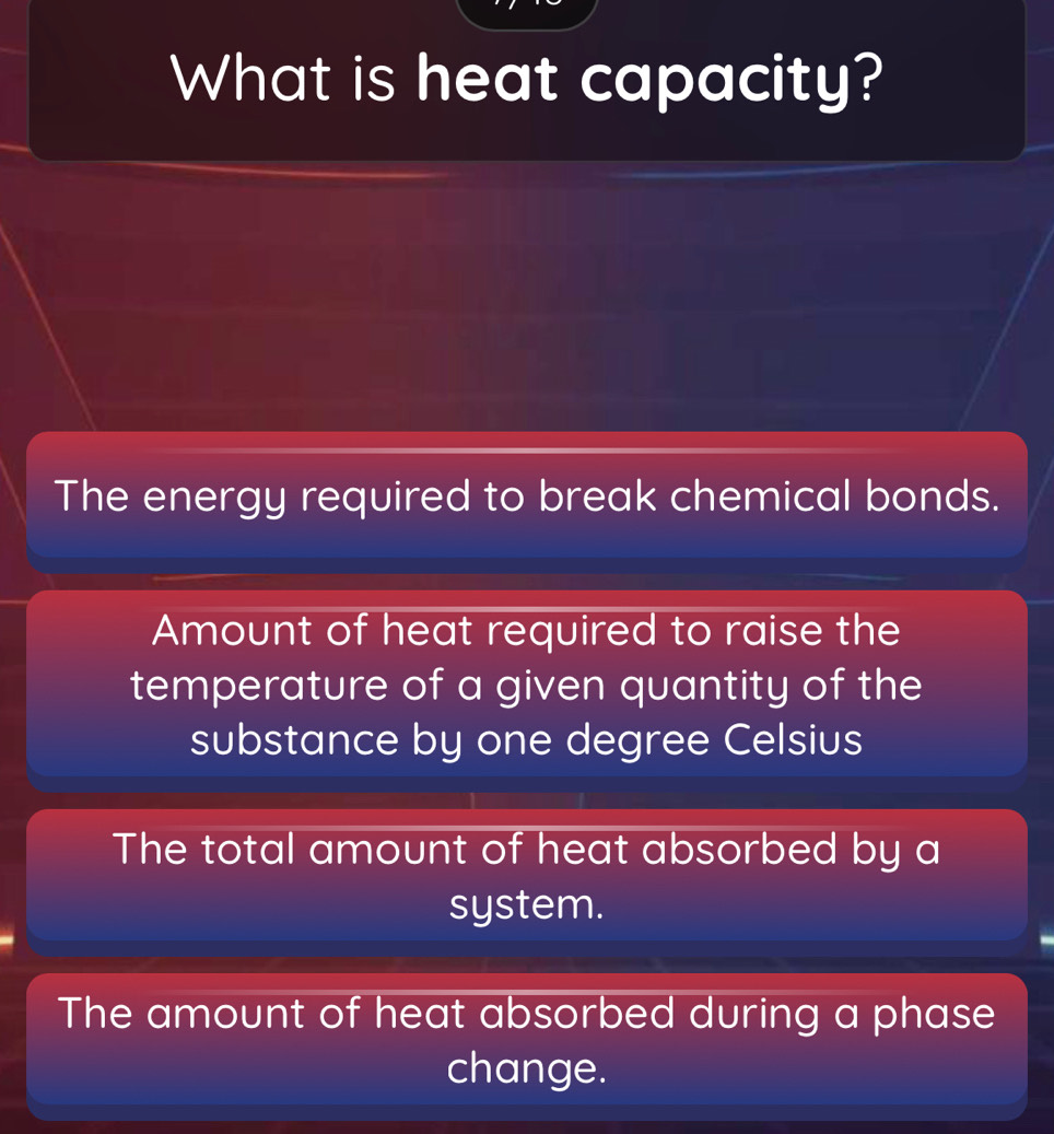 What is heat capacity?
The energy required to break chemical bonds.
Amount of heat required to raise the
temperature of a given quantity of the
substance by one degree Celsius
The total amount of heat absorbed by a
system.
The amount of heat absorbed during a phase
change.