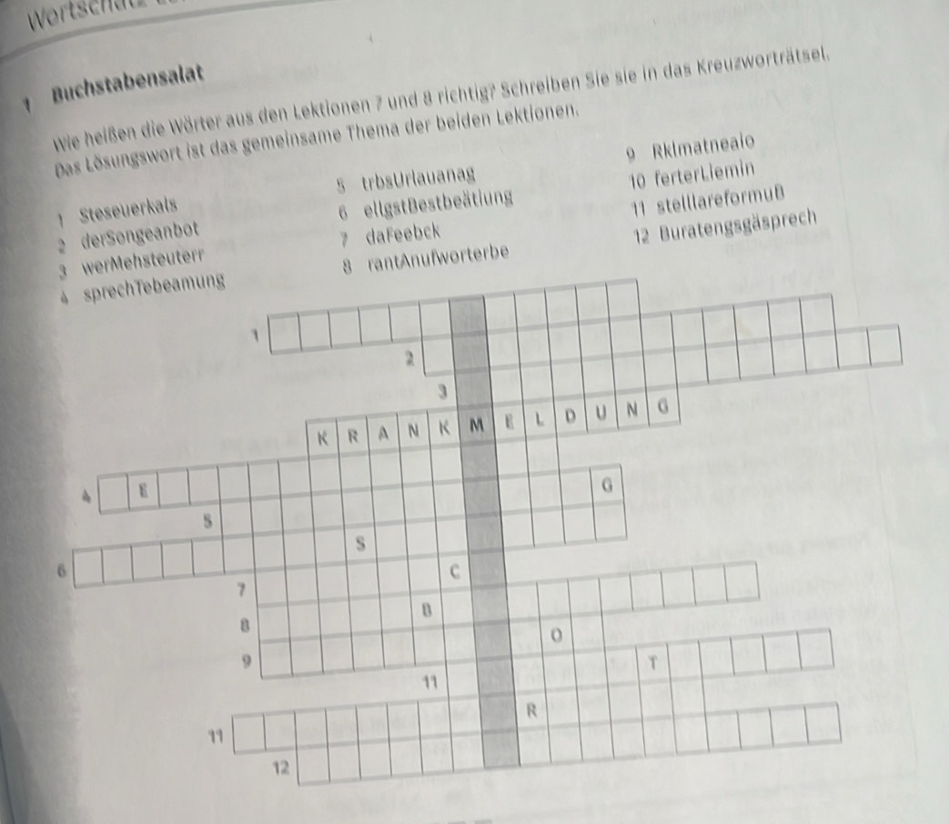 Wortschäu 
1 Buchstabensalat 
wie heißen die Wörter aus den Lektionen 7 und 8 richtig? Schreiben Sie sie in das Kreuzworträtsel. 
Das Lösungswort ist das gemeinsame Thema der beiden Lektionen. 
1 Steseuerkals 5 trbsUrlauanag 9 Rklmatneaio 
2 derSongeanbot 6 ellgstBestbeätiung 10 ferterLiemin 
3 werMehsteuterr 7 daFeebck 11 stelllareformuB 
4 sprechTebeamung 8 rantAnufworterbe 12 Buratengsgäsprech
1
2
3
K R A N K M E L D u N G
G
s
s
6
c
7
B
8
o
9
T
11
R
11
12