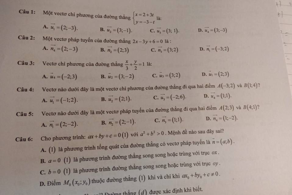 Một vectơ chi phương của đường thẳng beginarrayl x=2+3t y=-3-tendarray. là:
A. vector u_1=(2;-3). B. vector u_2=(3;-1). C. vector u_3=(3;1). D. vector u_4=(3;-3)
Câu 2: Một vectơ pháp tuyến của đường thẳng 2x-3y+6=0 là :
A. vector n_4=(2;-3) B. vector n_2=(2;3) C. vector n_3=(3;2) D. vector n_1=(-3;2)
Câu 3: Vectơ chi phương của đường thẳng  x/3 + y/2 =1 là:
A. vector u_4=(-2;3) B. vector u_2=(3;-2) C. vector u_3=(3;2) D. vector u_1=(2;3)
Câu 4: Vectơ nào dưới đây là một vectơ chỉ phương của đường thẳng đi qua hai điềm A(-3;2) và B(1;4) 2
A. vector u_1=(-1;2). B. vector u_2=(2;1). C. vector u_3=(-2;6). D. vector u_4=(1;1).
Câu 5: Vectơ nào dưới đây là một vectơ pháp tuyến của đường thẳng đi qua hai điểm A(2;3) yà B(4;1) 2
A. vector n_1=(2;-2). B. vector n_2=(2;-1). C. vector n_3=(1;1). D. vector n_4=(1;-2).
Câu 6: Cho phương trình: ax+by+c=0(1) với a^2+b^2>0. Mệnh đề nào sau đây sai?
A. (1) là phương trình tổng quát của đường thẳng có vectơ pháp tuyến là vector n=(a;b).
B. a=0 (1) là phương trình đường thẳng song song hoặc trùng với trục ox .
C. b=0 (1) là phương trình đường thẳng song song hoặc trùng với trục oy .
D. Điểm M_0(x_0;y_0) thuộc đường thẳng (1) khi và chi khi ax_0+by_0+c!= 0.
Đường thẳng (d) được xác định khi biết.