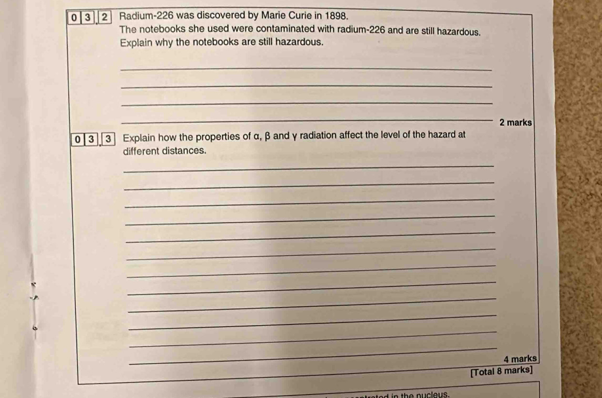 0 3 2 Radium-226 was discovered by Marie Curie in 1898. 
The notebooks she used were contaminated with radium-226 and are still hazardous. 
Explain why the notebooks are still hazardous. 
_ 
_ 
_ 
_ 
2 marks 
0 3 3 Explain how the properties of α, β and γ radiation affect the level of the hazard at 
different distances. 
_ 
_ 
_ 
_ 
_ 
_ 
_ 
_ 
_ 
_ 
_ 
_ 
_ 
4 marks 
[Total 8 marks]