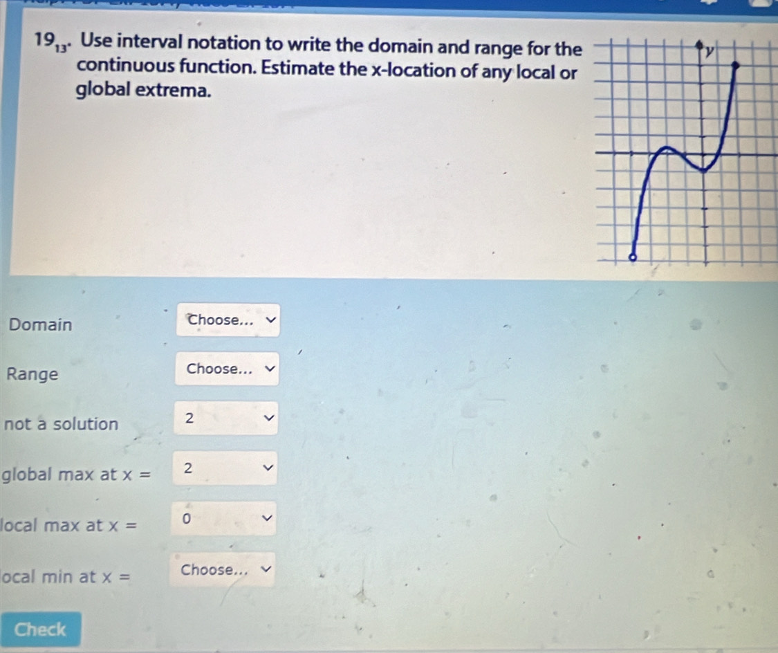 19_13 . Use interval notation to write the domain and range for the
continuous function. Estimate the x -location of any local or
global extrema.
Domain
Choose...
Range
Choose...
not a solution 2
global max at x= 2
local max at x= 0
ocal min at x= Choose...
Check