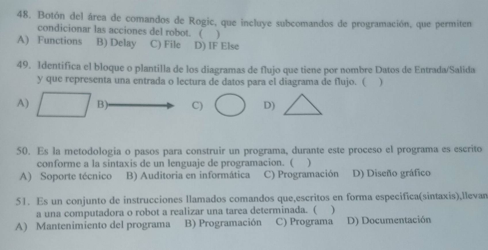 Botón del área de comandos de Rogic, que incluye subcomandos de programación, que permiten
condicionar las acciones del robot. ( )
A) Functions B) Delay C) File D) IF Else
49. 1dentífica el bloque o plantilla de los diagramas de flujo que tiene por nombre Datos de Entrada/Salida
y que representa una entrada o lectura de datos para el diagrama de flujo. ( )
A) B): C)D)
50. Es la metodologia o pasos para construir un programa, durante este proceso el programa es escrito
conforme a la sintaxis de un lenguaje de programacion. ( )
A) Soporte técnico B) Auditoria en informática C) Programación D) Diseño gráfico
51. Es un conjunto de instrucciones llamados comandos que,escritos en forma especifica(sintaxis),llevan
a una computadora o robot a realizar una tarea determinada. ( )
A) Mantenimiento del programa B) Programación C) Programa D) Documentación