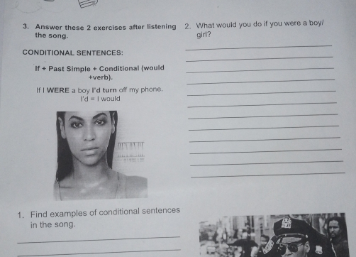 Answer these 2 exercises after listening 2. What would you do if you were a boy/ 
the song. girl? 
_ 
_ 
CONDITIONAL SENTENCES: 
If+ - Past Simple + Conditional (would_ 
+verb). 
_ 
If I WERE a boy I'd turn off my phone._
I'd= I would 
_ 
_ 
_ 
_ 
_ 
_ 
_ 
1. Find examples of conditional sentences 
in the song. 
_ 
_