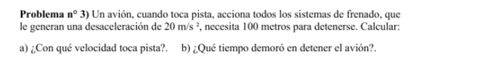 Problema n° 3) Un avión, cuando toca pista, acciona todos los sistemas de frenado, que 
le generan una desaceleración de 20m/s^2 , necesita 100 metros para detenerse. Calcular: 
a) ¿Con qué velocidad toca pista?. b) ¿Qué tiempo demoró en detener el avión?.