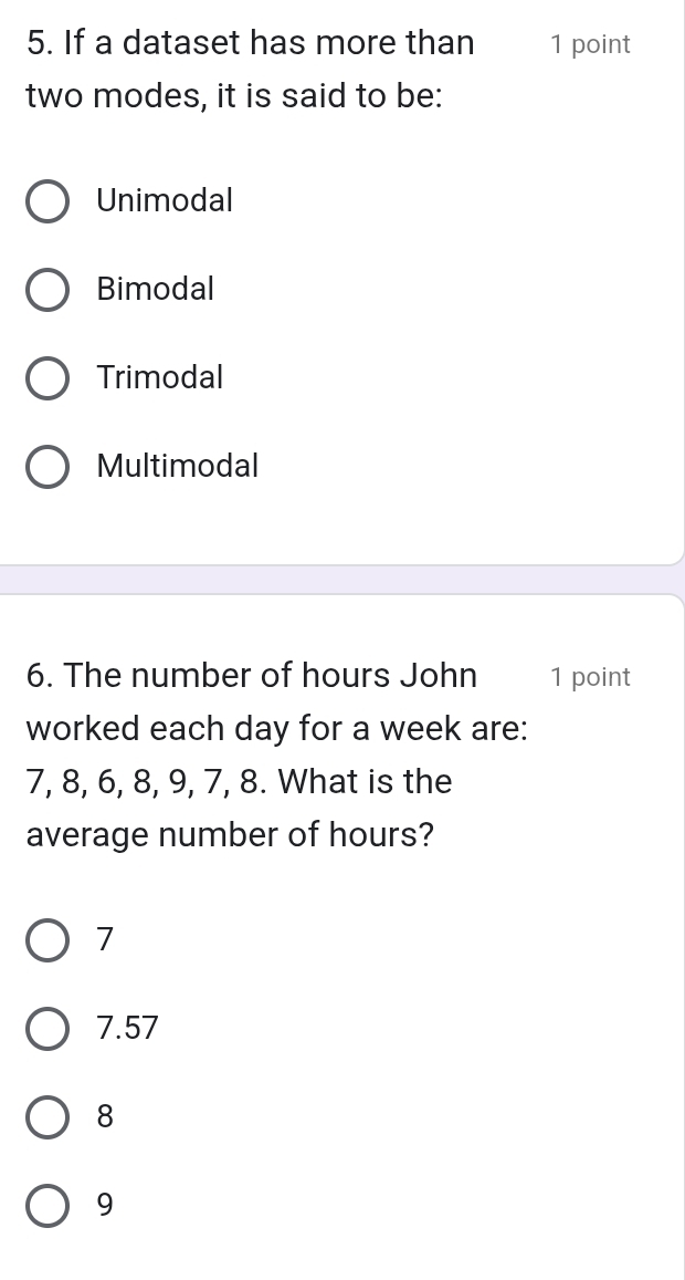 If a dataset has more than 1 point
two modes, it is said to be:
Unimodal
Bimodal
Trimodal
Multimodal
6. The number of hours John 1 point
worked each day for a week are:
7, 8, 6, 8, 9, 7, 8. What is the
average number of hours?
7
7.57
8
9