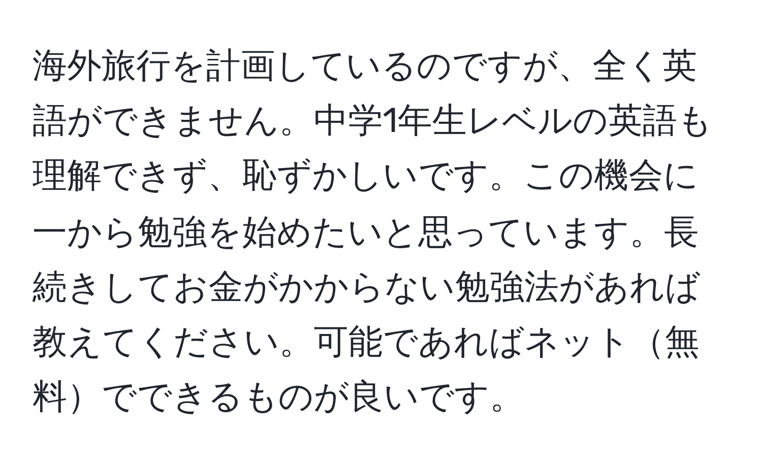 海外旅行を計画しているのですが、全く英語ができません。中学1年生レベルの英語も理解できず、恥ずかしいです。この機会に一から勉強を始めたいと思っています。長続きしてお金がかからない勉強法があれば教えてください。可能であればネット無料でできるものが良いです。