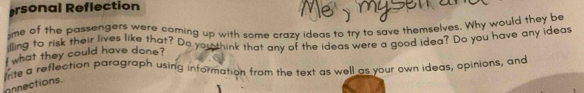 ersonal Reflection 
me of the passengers were coming up with some crazy ideas to try to save themselves. Why would they be 
illing to risk their lives like that? Do you think that any of the ideas were a good idea? Do you have any ideas 
what they could have done? 
Irite a reflection paragraph using information from the text as well as your own ideas, opinions, and 
onnections.