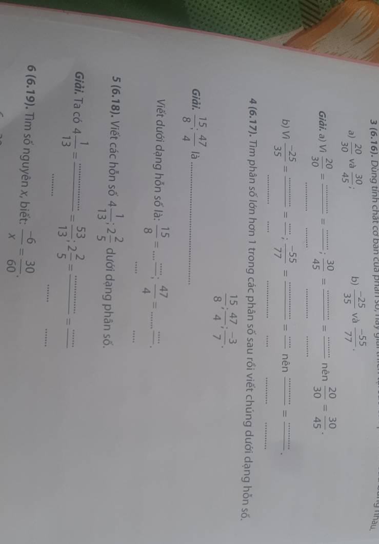 3(6.16). Dung tính chất cơ ban của phân số, nay giải 
ng nhâu 
a)  20/30  và  30/45 ;  (-25)/35  và  (-55)/77 . 
b) 
__ 
_ 
_ 
Giải. a) n 20/30 = _= _  30/45 = = _nên  20/30 = 30/45 . 
_ 
_ 
_ 
_ 
_ 
_ 
b) Vì  (-25)/35 = _=  (-55)/77 = _= ''''' nên =_
4(6.17) 0. Tim phân số lớn hơn 1 trong các phân số sau rồi viết chúng dưới dạng hỗn số.
 15/8 ;  47/4 ;  (-3)/7 . 
Giải.  15/8 ;  47/4  là_ 
_ 
Viết dưới dạng hỗn số là:  15/8 =...frac ...;  47/4 =... _ 
_
5(6.18). Viết các hỗn số 4 1/13 ; 2 2/5  dưới dạng phân số. 
_ 
_ 
Giải. Ta có 4 1/13 = _ _ = 53/13 ; 2 2/5 =frac ·s =frac ·s 
6(6.19) Tìm số nguyên x, biết:  (-6)/x = 30/60 .