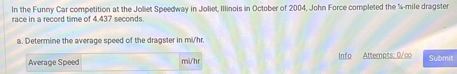 In the Funny Car competition at the Joliet Speedway in Joliet, Illinois in October of 2004, John Force completed the ¼-mile dragster 
race in a record time of 4.437 seconds. 
a. Determine the average speed of the dragster in mi/hr. 
Average Speed mi/hr Info Attempts: 0/∞ Submit