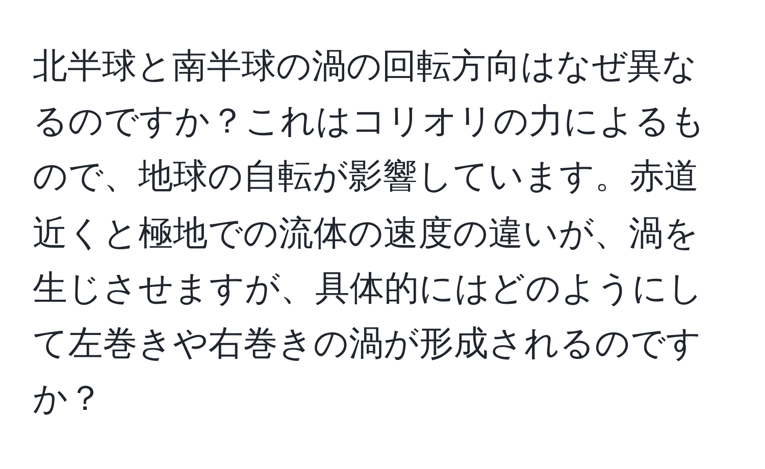 北半球と南半球の渦の回転方向はなぜ異なるのですか？これはコリオリの力によるもので、地球の自転が影響しています。赤道近くと極地での流体の速度の違いが、渦を生じさせますが、具体的にはどのようにして左巻きや右巻きの渦が形成されるのですか？