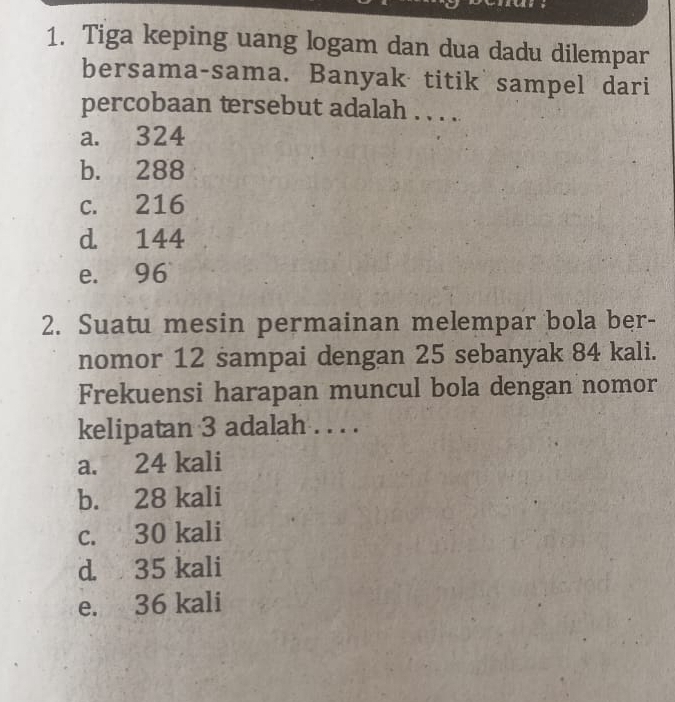 Tiga keping uang logam dan dua dadu dilempar
bersama-sama. Banyak titik sampel dari
percobaan tersebut adalah . . . ..
a. 324
b. 288
c. 216
d 144
e. 96
2. Suatu mesin permainan melempar bola ber-
nomor 12 sampai dengan 25 sebanyak 84 kali.
Frekuensi harapan muncul bola dengan nomor
kelipatan 3 adalah . . . .
a. 24 kali
b. 28 kali
c. 30 kali
d. 35 kali
e. 36 kali