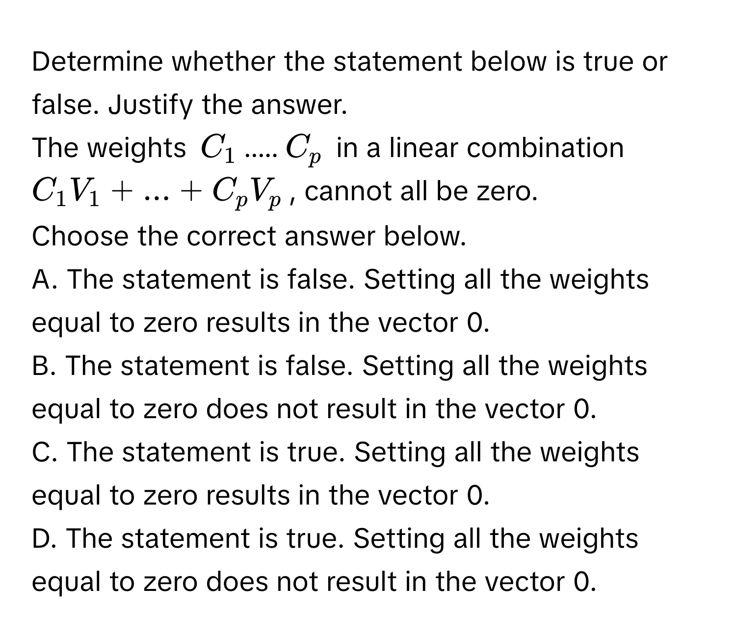 Determine whether the statement below is true or false. Justify the answer. 
The weights $C_1$.....$C_p$ in a linear combination $C_1V_1 + ... + C_pV_p$, cannot all be zero. 
Choose the correct answer below. 
A. The statement is false. Setting all the weights equal to zero results in the vector 0. 
B. The statement is false. Setting all the weights equal to zero does not result in the vector 0. 
C. The statement is true. Setting all the weights equal to zero results in the vector 0. 
D. The statement is true. Setting all the weights equal to zero does not result in the vector 0.