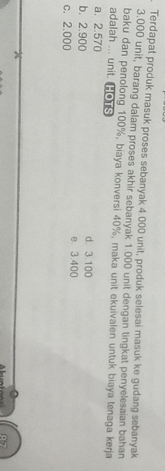 Terdapat produk masuk proses sebanyak 4.000 unit, produk selesai masuk ke gudang sebanyak
3.000 unit, barang dalam proses akhir sebanyak 1.000 unit dengan tingkat penyelesaian bahan
baku dan penolong 100%, biaya konversi 40%, maka unit ekuivalen untuk biaya tenaga kerja
adalah ... unit. HOTS
a. 2.570
d. 3.100
b. 2.900 e 3.400
c. 2.000
67