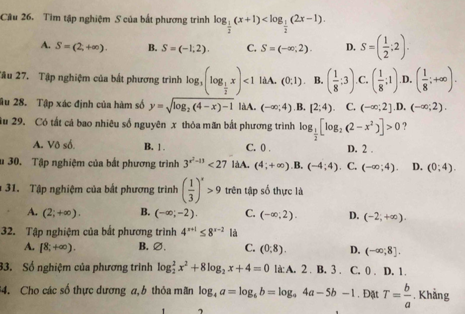 Cầu 26. Tìm tập nghiệm S của bất phương trình log _ 1/2 (x+1)
A. S=(2;+∈fty ). B. S=(-1;2). C. S=(-∈fty ;2). D. S=( 1/2 ;2).
Tâu 27. Tập nghiệm của bất phương trình log _3(log _ 1/2 x)<1</tex> làA. (0;1). B. ( 1/8 ;3) .C. ( 1/8 ;1) .D. ( 1/8 ;+∈fty ).
âu 28. Tập xác định của hàm số y=sqrt(log _2)(4-x)-1 làA. (-∈fty ;4) B. [2;4) C. (-∈fty ;2] .D, (-∈fty ;2).
ầu 29. Có tất cả bao nhiêu số nguyên x thỏa mãn bất phương trình log _ 1/2 [log _2(2-x^2)]>0 ?
A. Vô số. B. 1 . C. 0 . D. 2 .
u 30. Tập nghiệm của bất phương trình 3^(x^2)-13<27</tex> làA. (4;+∈fty ) .B. (-4;4) ， C. (-∈fty ;4). D. (0;4).
31. Tập nghiệm của bất phương trình ( 1/3 )^x>9 trên tập số thực là
A. (2;+∈fty ). B. (-∈fty ;-2). C. (-∈fty ;2). D. (-2;+∈fty ).
32. Tập nghiệm của bất phương trình 4^(x+1)≤ 8^(x-2) là
A. [8;+∈fty ). B. ∅. C. (0;8).
D. (-∈fty ;8].
33. Số nghiệm của phương trình log _2^(2x^2)+8log _2x+4=0 là:A. 2 . B. 3 . C. 0 . D. 1.
34. Cho các số thực dương a,b thỏa mãn log _4a=log _6b=log _94a-5b-1. Đặt T= b/a . Khẳng