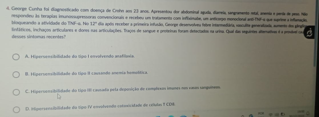 George Cunha foi diagnosticado com doença de Crohn aos 23 anos. Apresentou dor abdominal aguda, diarreia, sangramento retal, anemia e perda de peso. Não
respondeu às terapias imunossupressoras convencionais e recebeu um tratamento com infliximabe, um anticorpo monoclonal anti-TNF-α que suprime a inflamação,
bloqueando a atividade do TNF-α. No 12° dia após receber a primeira infusão, George desenvolveu febre intermediária, vasculite generalizada, aumento dos gânglio
linfáticos, inchaços articulares e dores nas articulações. Traços de sangue e proteínas foram detectados na urina. Qual das seguintes alternativas é a provável cau
desses sintomas recentes?
A. Hipersensibilidade do tipo I envolvendo anafilaxia.
B. Hipersensibilidade do tipo II causando anemia hemolítica.
C. Hipersensibilidade do tipo III causada pela deposição de complexos imunes nos vasos sanguíneos.
D. Hipersensibilidade do tipo IV envolvendo cotoxicidade de células T CD8.