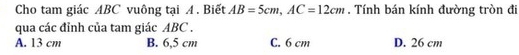 Cho tam giác ABC vuông tại A. Biết AB=5cm, AC=12cm. Tính bán kính đường tròn đi
qua các đỉnh của tam giác ABC.
A. 13 cm B. 6,5 cm C. 6 cm D. 26 cm