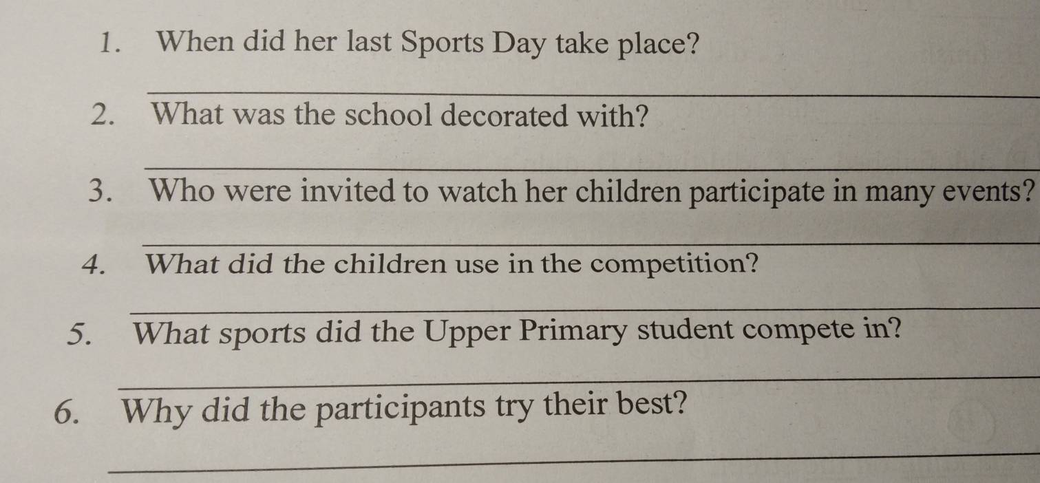 When did her last Sports Day take place? 
_ 
2. What was the school decorated with? 
_ 
3. Who were invited to watch her children participate in many events? 
_ 
4. What did the children use in the competition? 
_ 
5. What sports did the Upper Primary student compete in? 
_ 
6. Why did the participants try their best? 
_