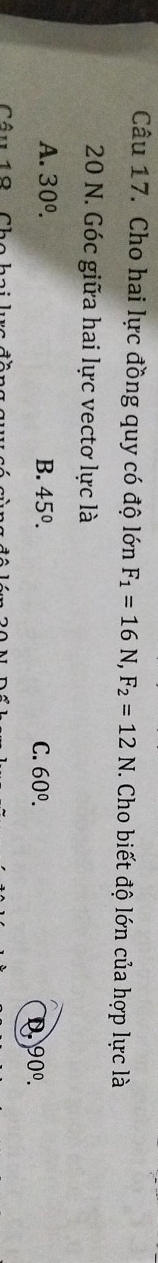 Cho hai lực đồng quy có độ lớn F_1=16N, F_2=12N. Cho biết độ lớn của hợp lực là
20 N. Góc giữa hai lực vectơ lực là
A. 30^(0^ B. 45^circ). C. 60^0.
D 90°. 
10