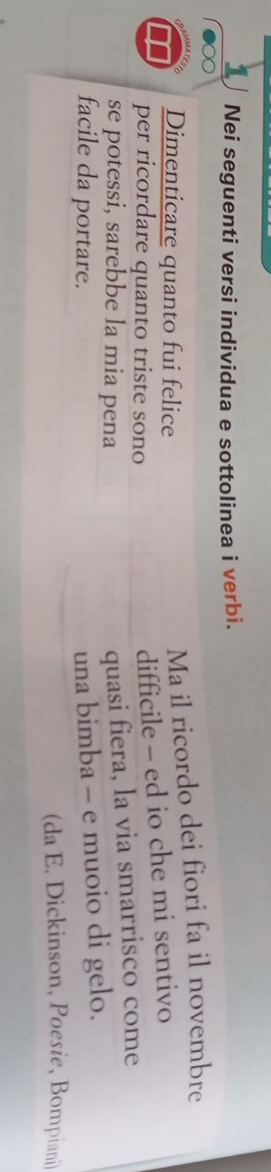 Nei seguenti versi individua e sottolinea i verbi. 
Dimenticare quanto fui felice 
Ma il ricordo dei fiori fa il novembre 
per ricordare quanto triste sono 
difficile - ed io che mi sentivo 
se potessi, sarebbe la mia pena 
quasi fiera, la via smarrisco come 
facile da portare. 
una bimba - e muoio di gelo. 
(da E. Dickinson, Poesie, Bompiani)