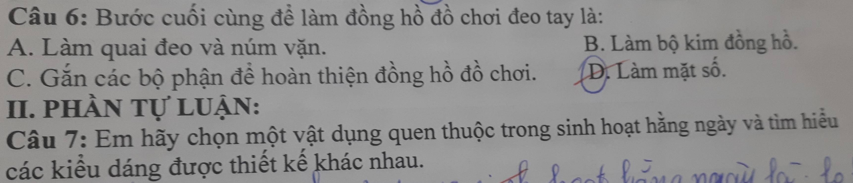 Bước cuối cùng để làm đồng hồ đồ chơi đeo tay là:
A. Làm quai đeo và núm vặn. B. Làm bộ kim đồng hồ.
C. Gắn các bộ phận để hoàn thiện đồng hồ đồ chơi. D. Làm mặt số.
II. phần tự luận:
Câu 7: Em hãy chọn một vật dụng quen thuộc trong sinh hoạt hằng ngày và tìm hiểu
các kiểu dáng được thiết kế khác nhau.