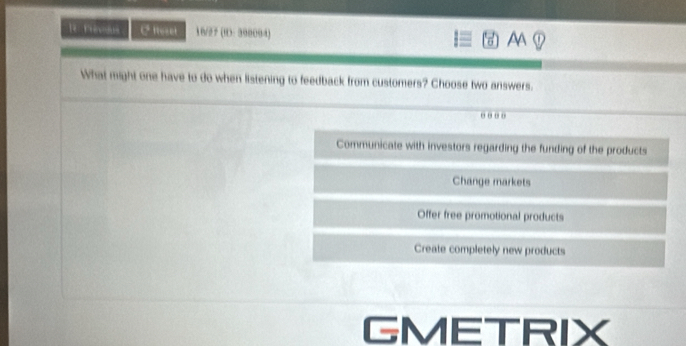 le rrevous C fteset 16/27 (9D: 390094) AA
What might one have to do when listening to feedback from customers? Choose two answers.
....
Communicate with investors regarding the funding of the products
Change markets
Offer free promotional products
Create completely new products
GMETRIX