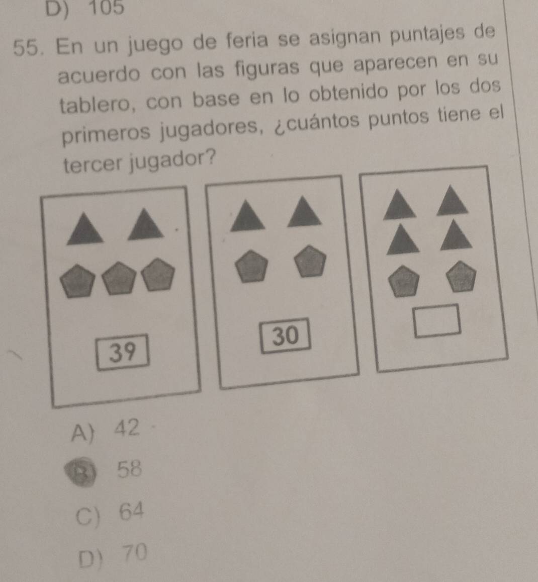 D) 105
55. En un juego de feria se asignan puntajes de
acuerdo con las figuras que aparecen en su
tablero, con base en lo obtenido por los dos
primeros jugadores, ¿cuántos puntos tiene el
tercer jugador?
30
39
A 42
B 58
C 64
D 70