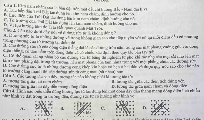 Kim nam châm của la bàn đặt trên mặt đất chỉ hướng Bắc - Nam địa lí vì
A. Lực hấp dẫn Trái Đất tác dụng lên kim nam châm, định hướng cho nó.
B. Lực điện của Trái Đất tác dụng lên kim nam châm, định hướng cho nó.
C. Từ trường của Trái Đất tác dụng lên kim nam châm, định hướng cho nó.
D. Vì lực hướng tâm do Trái Đất quay quanh Mặt Trời.
Câu 2. Câu nào dưới đây nói về đường sức từ là không đúng ?
A. Đường sức từ là những đường vẽ trong không gian sao cho tiếp tuyến với nó tại mỗi điểm đều có phương
trùng phương của từ trường tại điểm đó
B. Các đường sức từ của dòng điện thăng dài là các đường tròn nằm trong các mặt phẳng vuông góc với dòng
điện thắng, có tâm nằm trên dòng điện và có chiều xác định theo quy tắc bàn tay trái.
C. Có thể quan sát sự phân bố các đường sức từ bằng thí nghiệm từ pho khi rắc nhẹ các mạt sắt nhỏ lên mặt
tầm nhựa phẳng đặt trong từ trường, nều mặt phẳng của tầm nhựa trùng với mặt phẳng chứa các đường sức.
D. Các đường sức từ là những đường cong khép kín hoặc vô hạn ở hai đầu và được quy ước sao cho chỗ nào
từ trường cảng mạnh thì các đường sức từ càng mau (sít nhau) hơn.
Câu 3. Các tương tác sau đây, tương tác nào không phải là tương tác từ:
A. tương tác giữa hai nam châm B. tương tác giữa các điện tích đứng yên
C. tương tác giữa hai dây dẫn mang dòng điện D. tương tác giữa nam châm và dòng điện
Câu 4. Hình nào biểu diễn đúng hướng lực từ tác dụng lên một đoạn dây dẫn thẳng mang dòng điện I có chiều
như hình vẽ đặt trong từ trường đều, đường sức từ có hướng như hình vẽ:
x
x × x
x
x
A. 4 B. × × × x k x,x C. D.
x* + × * B*
* * * + x x* x*